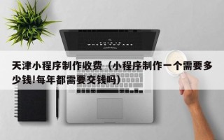 象山天津小程序制作收费（小程序制作一个需要多少钱!每年都需要交钱吗）